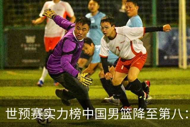 世预赛实力榜中国男篮降至第八：男篮实力依然可期