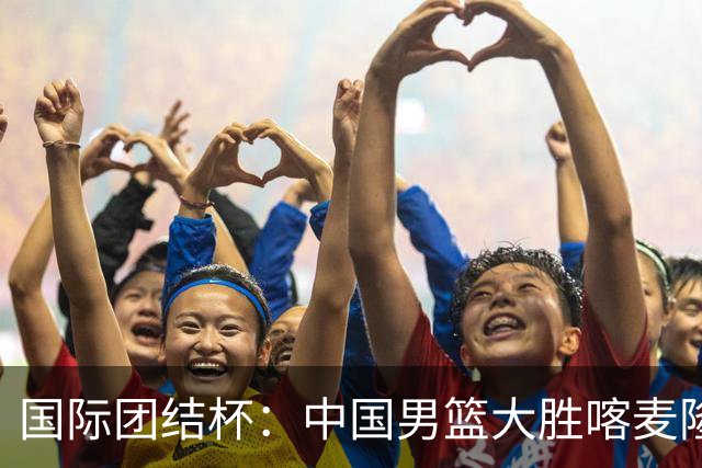 国际团结杯：中国男篮大胜喀麦隆队