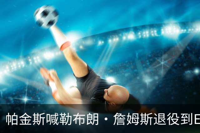 帕金斯喊勒布朗·詹姆斯退役到ESPN当评论员：薪水超过老将底薪