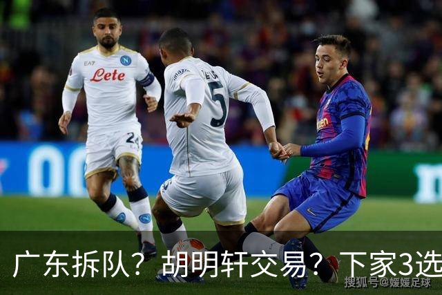 广东拆队？胡明轩交易？下家3选1，山东热门，徐杰或也交易