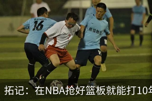 拓记：在NBA抢好篮板就能打10年以上 杨瀚森在这方面要努力加强