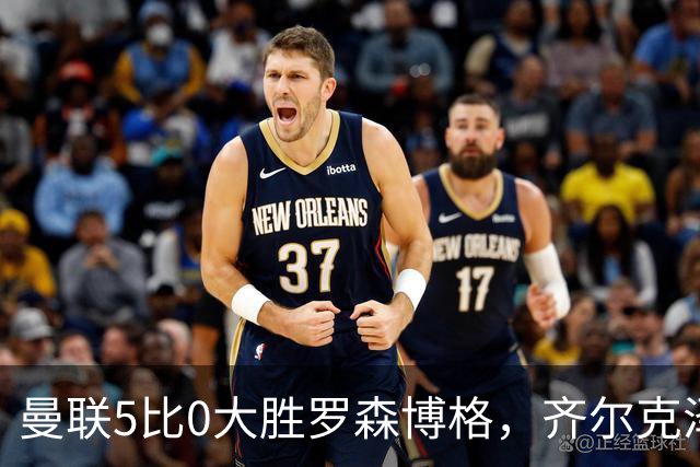 曼联5比0大胜罗森博格，齐尔克泽闪耀，但锋线天才JJ·加布里埃尔仍无踪