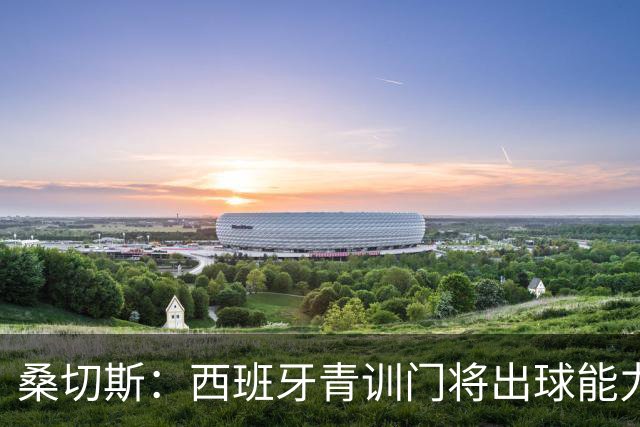 桑切斯：西班牙青训门将出球能力并非首要，纯粹的门将技术最重要
