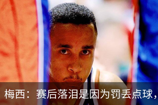 梅西：赛后落泪是因为罚丢点球，我对没能帮到球队非常愧疚