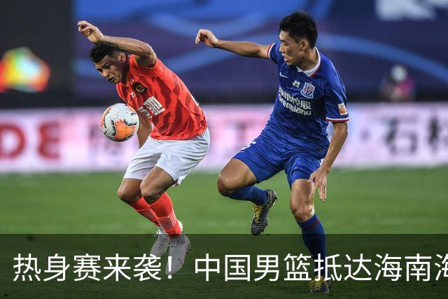热身赛来袭！中国男篮抵达海南海口引关注 24号首战对阵喀麦隆