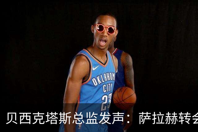 贝西克塔斯总监发声：萨拉赫转会谈判陷入僵局，最终报价已定不再更改