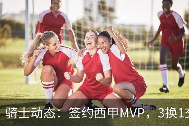 骑士动态：签约西甲MVP，3换1交易方案出炉，优质3D前锋即将加盟