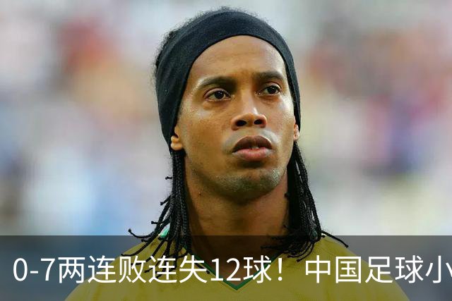 0-7两连败连失12球！中国足球小将被完爆，前国脚摇头、董路无奈