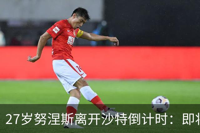 27岁努涅斯离开沙特倒计时：即将租借加盟土超，获出场时间担保