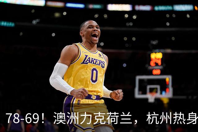 78-69！澳洲力克荷兰，杭州热身赛横向对比，中国男篮真实实力彻底看清